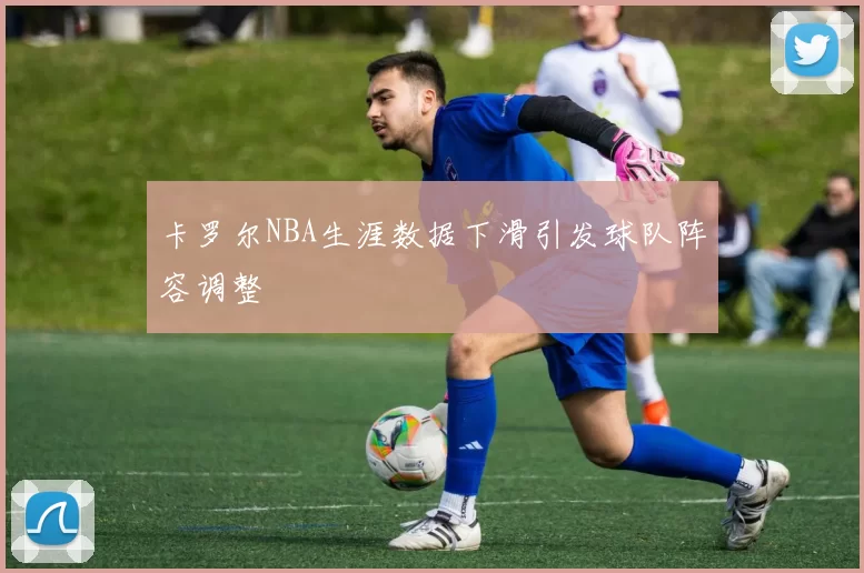 卡罗尔NBA生涯数据下滑引发球队阵容调整