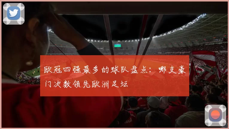 欧冠四强最多的球队盘点:哪支豪门次数领先欧洲足坛