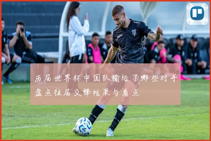 历届世界杯中国队输给了哪些对手盘点往届交锋结果与看点
