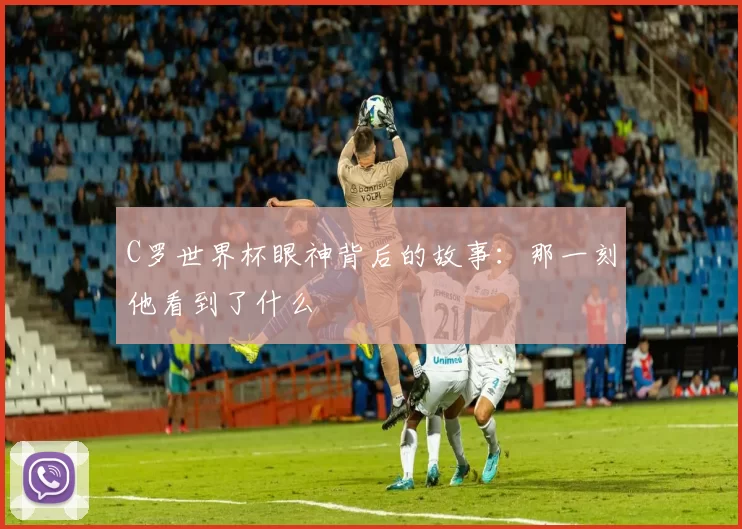 C罗世界杯眼神背后的故事：那一刻他看到了什么