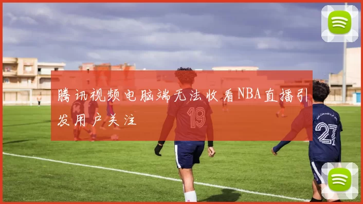 腾讯视频电脑端无法收看NBA直播引发用户关注
