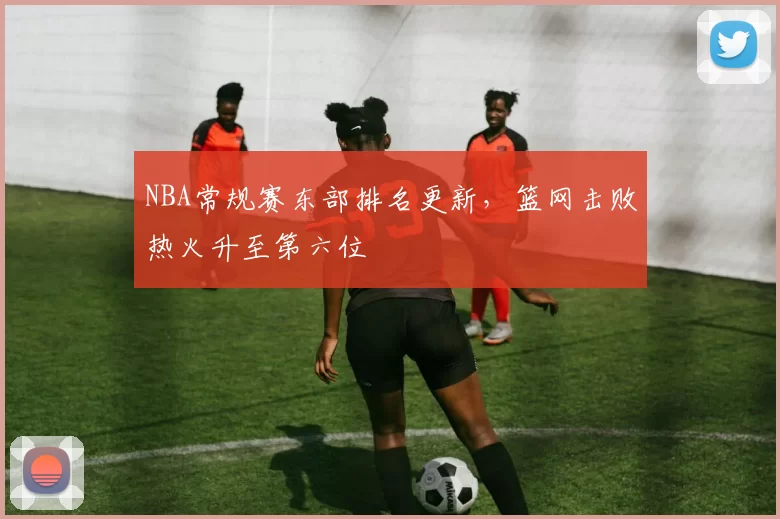NBA常规赛东部排名更新，篮网击败热火升至第六位