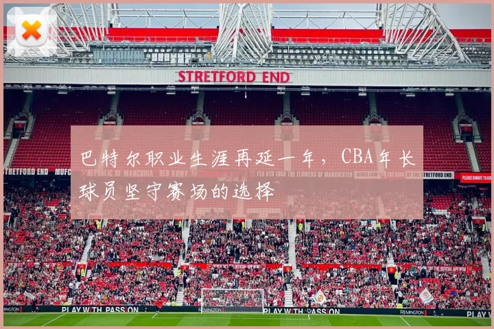 巴特尔职业生涯再延一年，CBA年长球员坚守赛场的选择