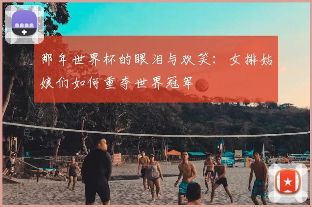 那年世界杯的眼泪与欢笑:女排姑娘们如何重夺世界冠军