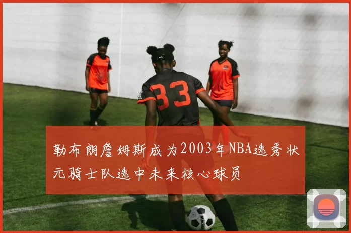 勒布朗詹姆斯成为2003年NBA选秀状元骑士队选中未来核心球员
