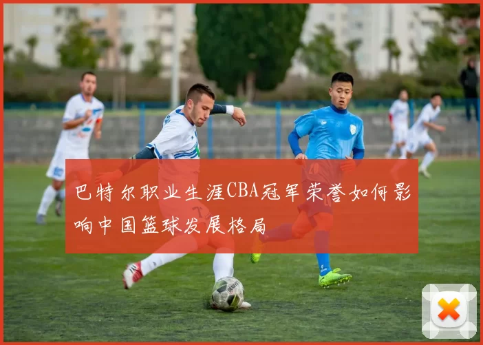 巴特尔职业生涯CBA冠军荣誉如何影响中国篮球发展格局