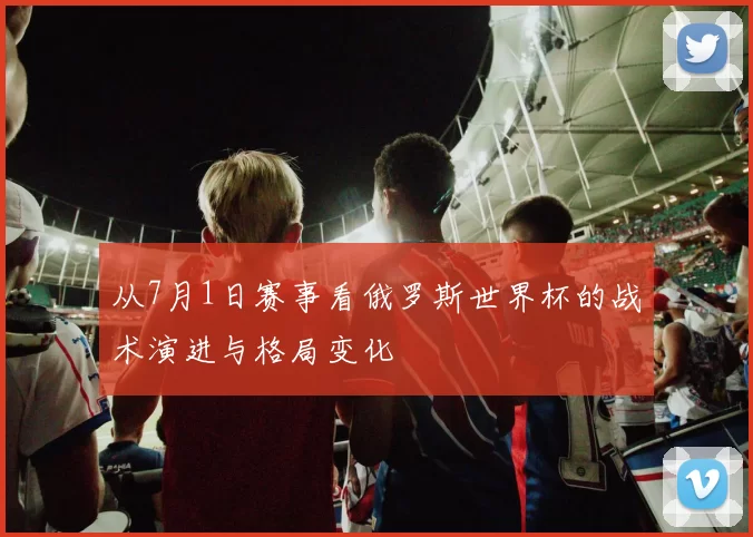 从7月1日赛事看俄罗斯世界杯的战术演进与格局变化