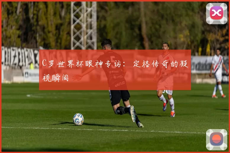 C罗世界杯眼神专访：定格传奇的凝视瞬间