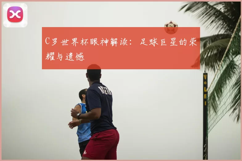 C罗世界杯眼神解读:足球巨星的荣耀与遗憾