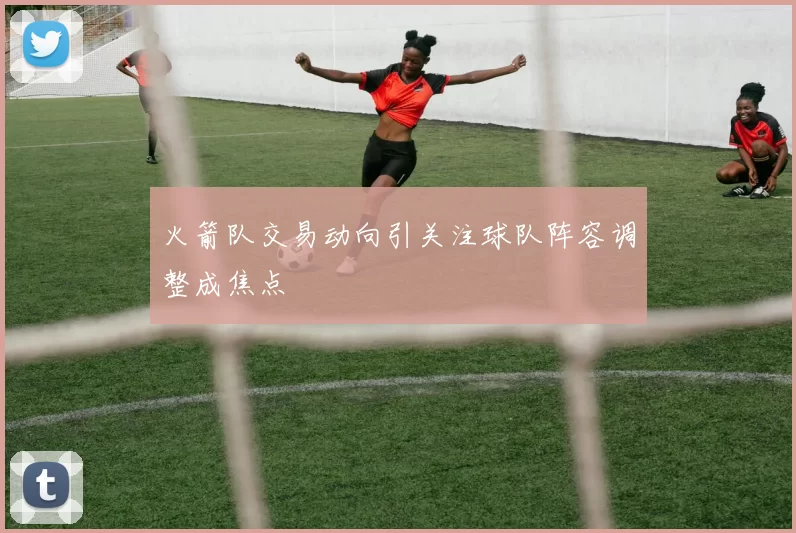 火箭队交易动向引关注球队阵容调整成焦点