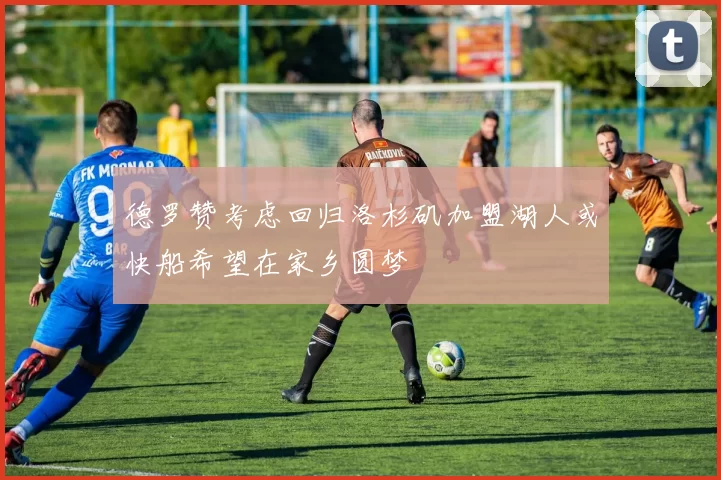德罗赞考虑回归洛杉矶加盟湖人或快船希望在家乡圆梦