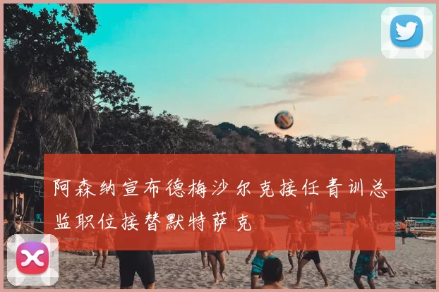 阿森纳宣布德梅沙尔克接任青训总监职位接替默特萨克