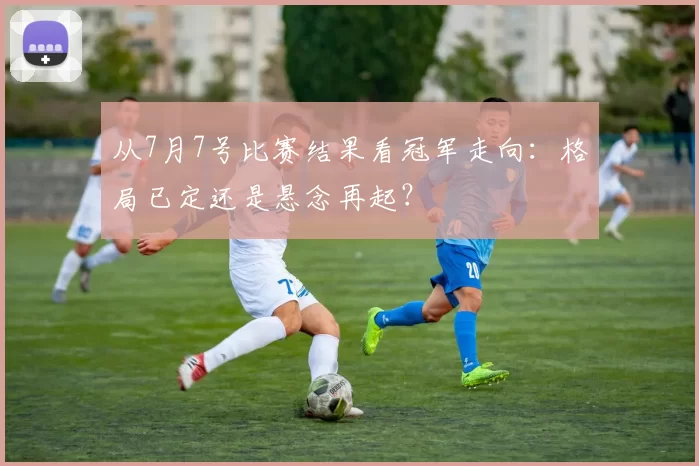 从7月7号比赛结果看冠军走向：格局已定还是悬念再起？